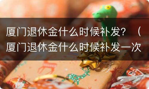 厦门退休金什么时候补发？（厦门退休金什么时候补发一次）
