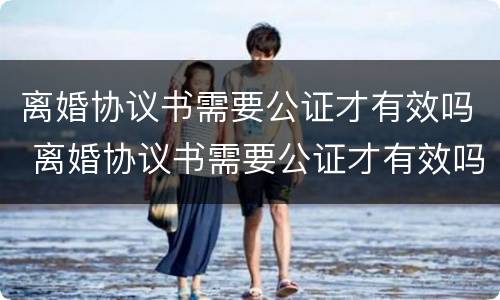 离婚协议书需要公证才有效吗 离婚协议书需要公证才有效吗怎么写