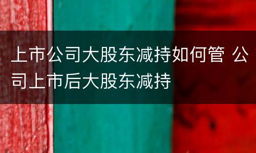 上市公司大股东减持如何管 公司上市后大股东减持