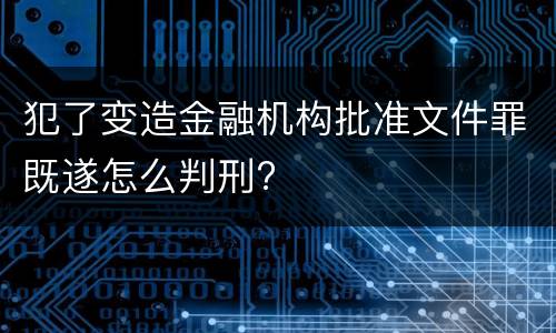 犯了变造金融机构批准文件罪既遂怎么判刑?