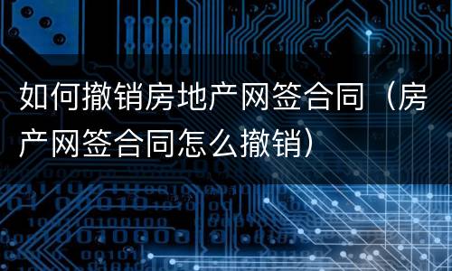 如何撤销房地产网签合同（房产网签合同怎么撤销）
