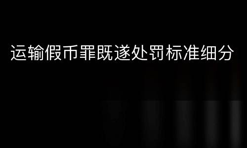 运输假币罪既遂处罚标准细分