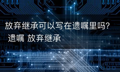 放弃继承可以写在遗嘱里吗？ 遗嘱 放弃继承