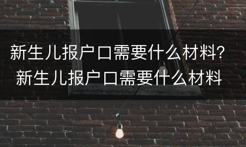 新生儿报户口需要什么材料？ 新生儿报户口需要什么材料 江苏