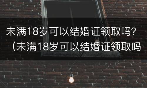 未满18岁可以结婚证领取吗？（未满18岁可以结婚证领取吗女）