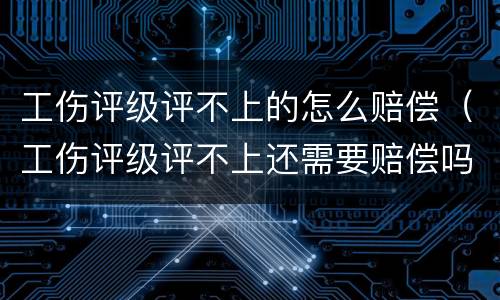 工伤评级评不上的怎么赔偿（工伤评级评不上还需要赔偿吗）