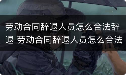 劳动合同辞退人员怎么合法辞退 劳动合同辞退人员怎么合法辞退的