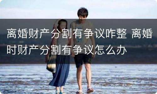 离婚财产分割有争议咋整 离婚时财产分割有争议怎么办