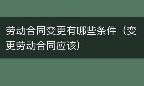 劳动合同变更有哪些条件（变更劳动合同应该）