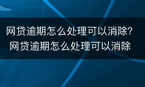 网贷逾期怎么处理可以消除？ 网贷逾期怎么处理可以消除