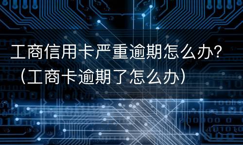 工商信用卡严重逾期怎么办？（工商卡逾期了怎么办）
