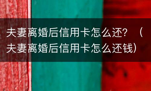 夫妻离婚后信用卡怎么还？（夫妻离婚后信用卡怎么还钱）