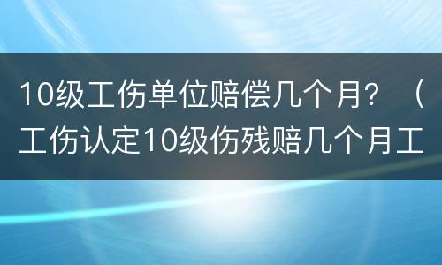 10级工伤单位赔偿几个月？（工伤认定10级伤残赔几个月工资）
