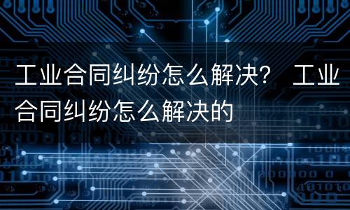 工业合同纠纷怎么解决？ 工业合同纠纷怎么解决的