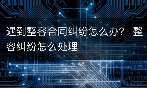 遇到整容合同纠纷怎么办？ 整容纠纷怎么处理