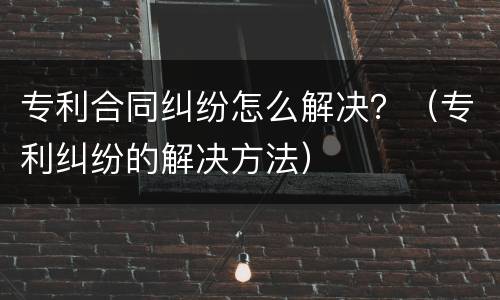 专利合同纠纷怎么解决？（专利纠纷的解决方法）
