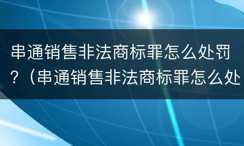 串通销售非法商标罪怎么处罚?（串通销售非法商标罪怎么处罚的）