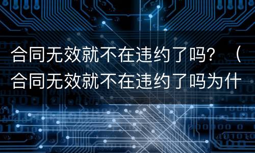 合同无效就不在违约了吗？（合同无效就不在违约了吗为什么）