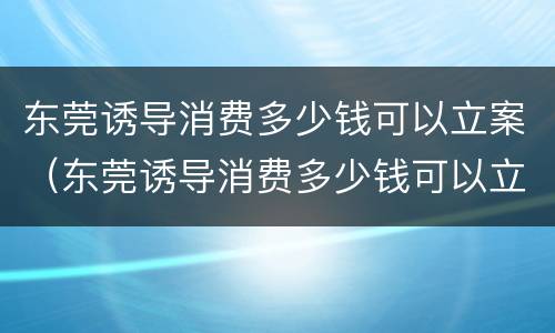 东莞诱导消费多少钱可以立案（东莞诱导消费多少钱可以立案起诉）