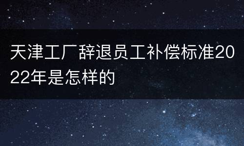 天津工厂辞退员工补偿标准2022年是怎样的