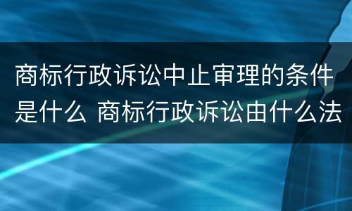 商标行政诉讼中止审理的条件是什么 商标行政诉讼由什么法院管辖