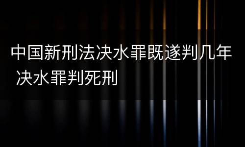 中国新刑法决水罪既遂判几年 决水罪判死刑