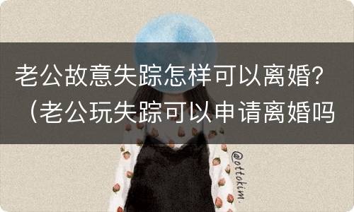 老公故意失踪怎样可以离婚？（老公玩失踪可以申请离婚吗）