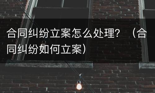 合同纠纷立案怎么处理？（合同纠纷如何立案）