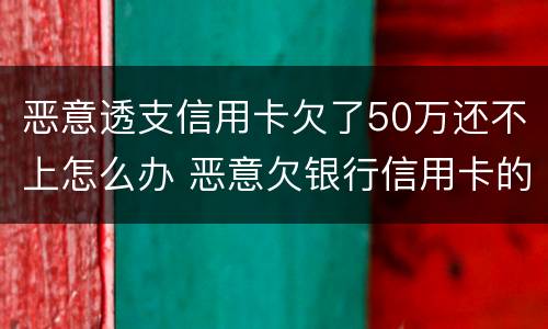 恶意透支信用卡欠了50万还不上怎么办 恶意欠银行信用卡的钱还不起怎么办