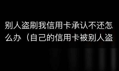 别人盗刷我信用卡承认不还怎么办（自己的信用卡被别人盗刷了,还不上怎么办）