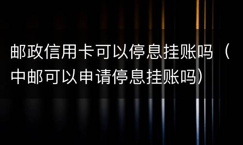 邮政信用卡可以停息挂账吗（中邮可以申请停息挂账吗）