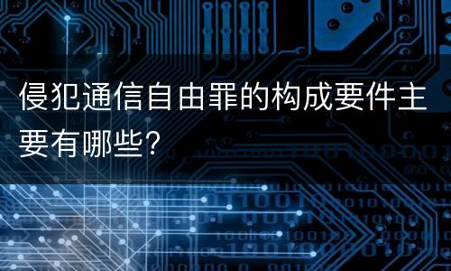 侵犯通信自由罪的构成要件主要有哪些?