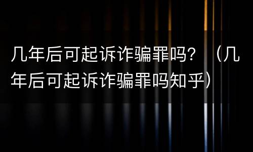 几年后可起诉诈骗罪吗？（几年后可起诉诈骗罪吗知乎）