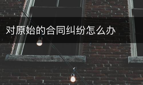 对原始的合同纠纷怎么办