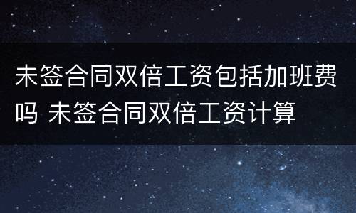未签合同双倍工资包括加班费吗 未签合同双倍工资计算