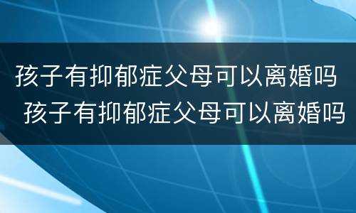 孩子有抑郁症父母可以离婚吗 孩子有抑郁症父母可以离婚吗知乎