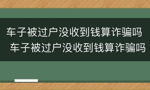 车子被过户没收到钱算诈骗吗 车子被过户没收到钱算诈骗吗没有合同