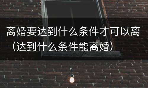 离婚要达到什么条件才可以离（达到什么条件能离婚）