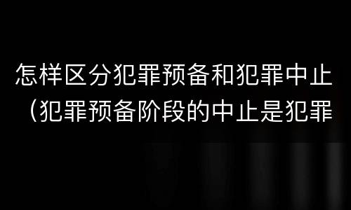 怎样区分犯罪预备和犯罪中止（犯罪预备阶段的中止是犯罪中止还是犯罪预备）