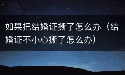 如果把结婚证撕了怎么办（结婚证不小心撕了怎么办）