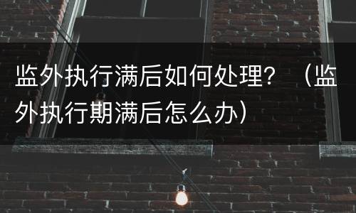 监外执行满后如何处理？（监外执行期满后怎么办）