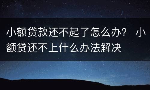 小额贷款还不起了怎么办？ 小额贷还不上什么办法解决