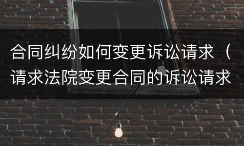 合同纠纷如何变更诉讼请求（请求法院变更合同的诉讼请求）