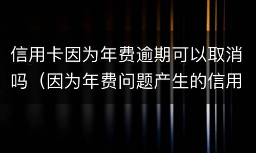 信用卡因为年费逾期可以取消吗（因为年费问题产生的信用卡逾期可以消除吗）