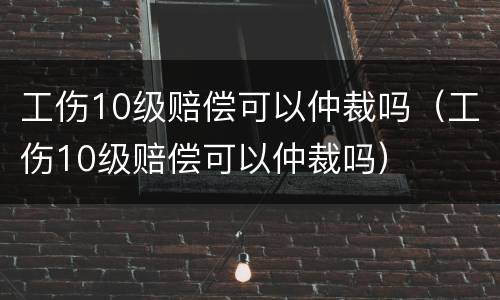 工伤10级赔偿可以仲裁吗（工伤10级赔偿可以仲裁吗）