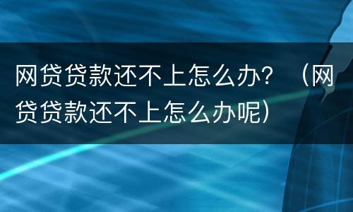 网贷贷款还不上怎么办？（网贷贷款还不上怎么办呢）