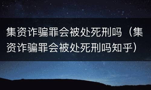 集资诈骗罪会被处死刑吗（集资诈骗罪会被处死刑吗知乎）