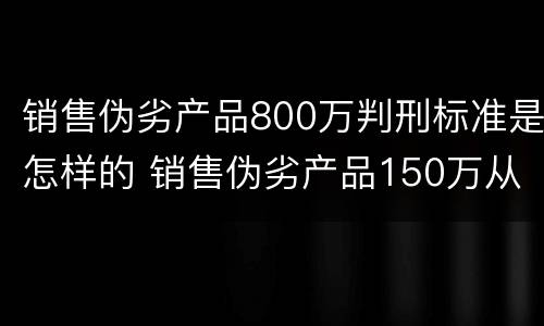 销售伪劣产品800万判刑标准是怎样的 销售伪劣产品150万从犯判刑