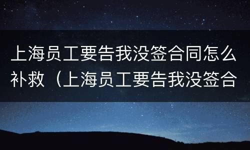 上海员工要告我没签合同怎么补救（上海员工要告我没签合同怎么补救他）