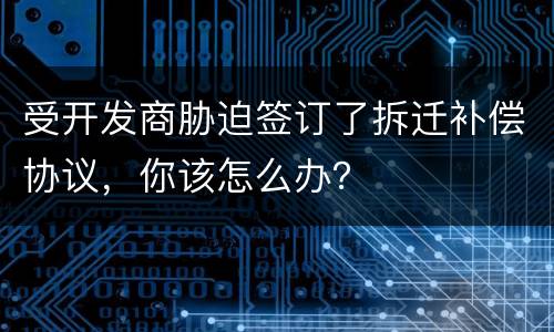 受开发商胁迫签订了拆迁补偿协议，你该怎么办？